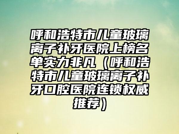 呼和浩特市儿童玻璃离子补牙医院上榜名单实力非凡（呼和浩特市儿童玻璃离子补牙口腔医院连锁权威推荐）