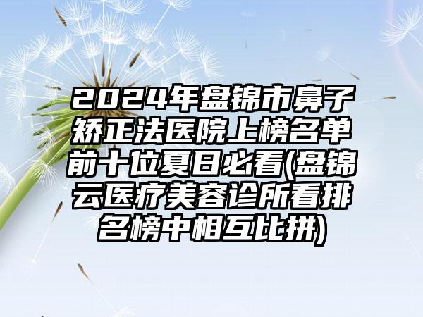 2024年盘锦市鼻子矫正法医院上榜名单前十位夏日必看(盘锦琇云医疗美容诊所看排名榜中相互比拼)