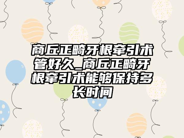 商丘正畸牙根牵引术管好久_商丘正畸牙根牵引术能够保持多长时间