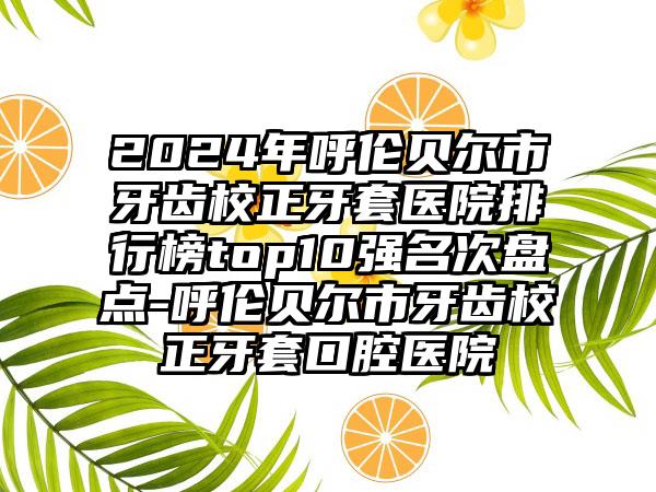 2024年呼伦贝尔市牙齿校正牙套医院排行榜top10强名次盘点-呼伦贝尔市牙齿校正牙套口腔医院