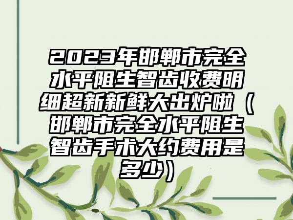 2023年邯郸市完全水平阻生智齿收费明细超新新鲜大出炉啦（邯郸市完全水平阻生智齿手术大约费用是多少）