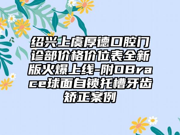 绍兴上虞厚德口腔门诊部价格价位表全新版火爆上线-附OBrace球面自锁托槽牙齿矫正案例