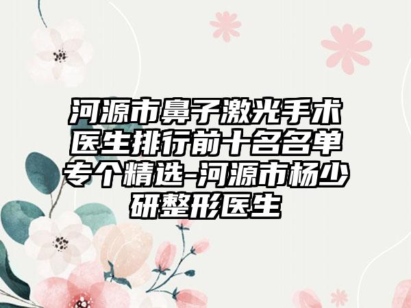 河源市鼻子激光手术医生排行前十名名单专个精选-河源市杨少研整形医生