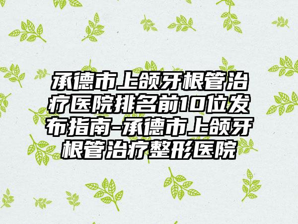 承德市上颌牙根管治疗医院排名前10位发布指南-承德市上颌牙根管治疗整形医院