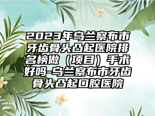 2023年乌兰察布市牙齿骨头凸起医院排名榜做（项目）手术好吗-乌兰察布市牙齿骨头凸起口腔医院