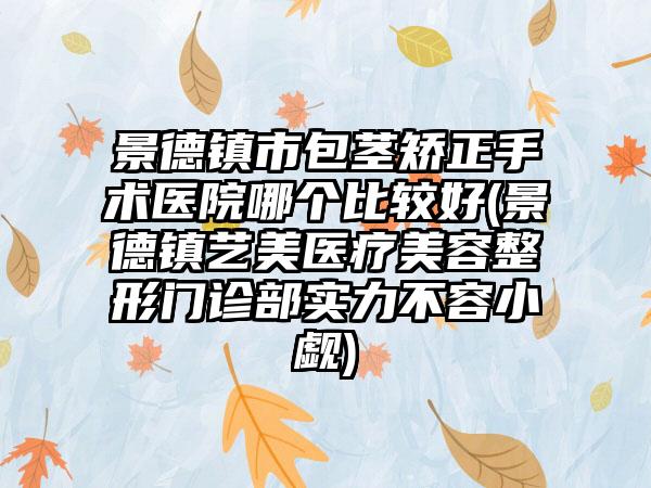 景德镇市包茎矫正手术医院哪个比较好(景德镇艺美医疗美容整形门诊部实力不容小觑)