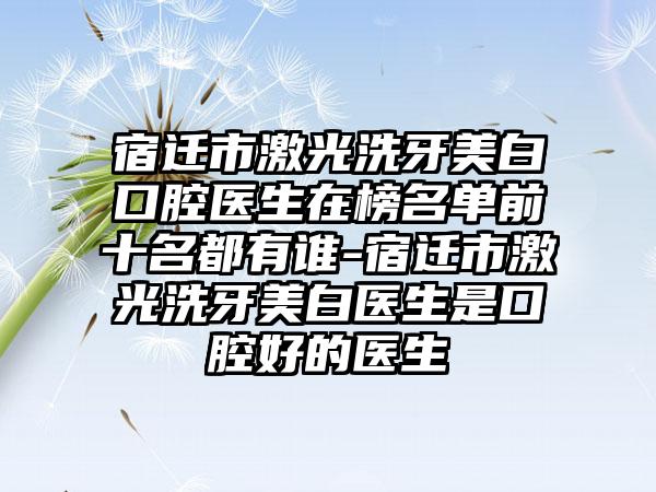 宿迁市激光洗牙美白口腔医生在榜名单前十名都有谁-宿迁市激光洗牙美白医生是口腔好的医生