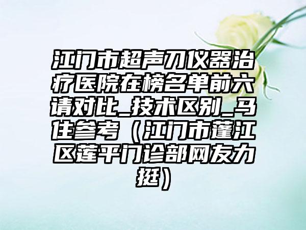 江门市超声刀仪器治疗医院在榜名单前六请对比_技术区别_马住参考（江门市蓬江区莲平门诊部网友力挺）