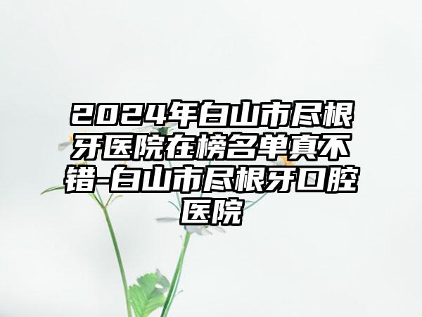 2024年白山市尽根牙医院在榜名单真不错-白山市尽根牙口腔医院