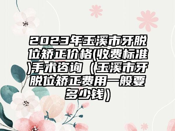 2023年玉溪市牙脱位矫正价格(收费标准)手术咨询（玉溪市牙脱位矫正费用一般要多少钱）