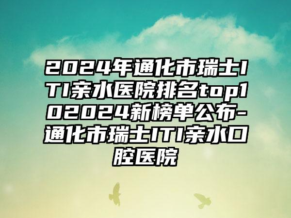 2024年通化市瑞士ITI亲水医院排名top102024新榜单公布-通化市瑞士ITI亲水口腔医院