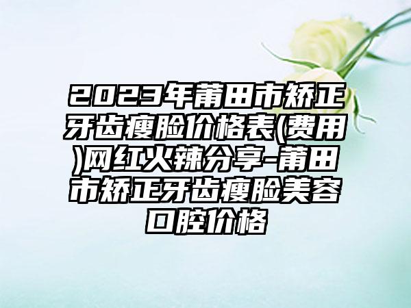 2023年莆田市矫正牙齿瘦脸价格表(费用)网红火辣分享-莆田市矫正牙齿瘦脸美容口腔价格