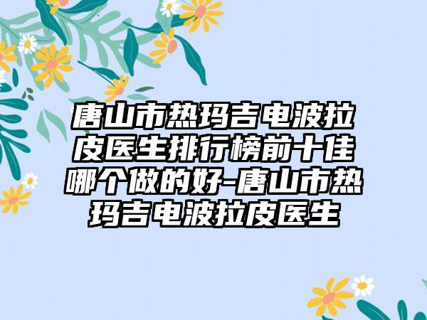 唐山市热玛吉电波拉皮医生排行榜前十佳哪个做的好-唐山市热玛吉电波拉皮医生