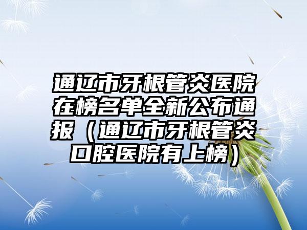 通辽市牙根管炎医院在榜名单全新公布通报（通辽市牙根管炎口腔医院有上榜）