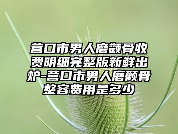 营口市男人磨颧骨收费明细完整版新鲜出炉-营口市男人磨颧骨整容费用是多少