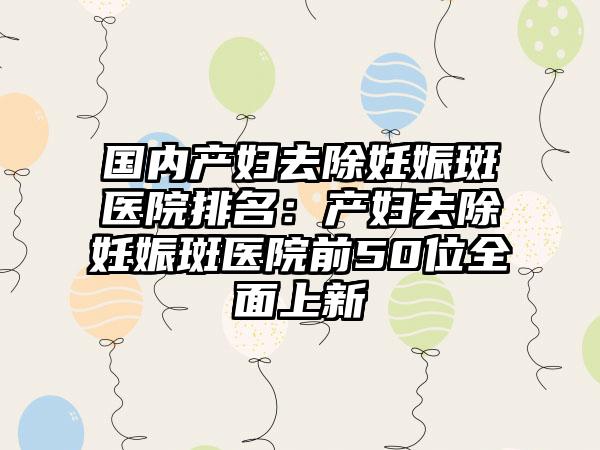 国内产妇去除妊娠斑医院排名：产妇去除妊娠斑医院前50位全面上新