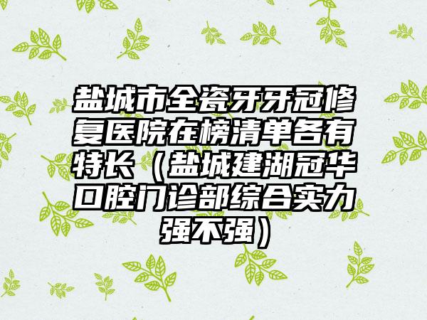 盐城市全瓷牙牙冠修复医院在榜清单各有特长（盐城建湖冠华口腔门诊部综合实力强不强）