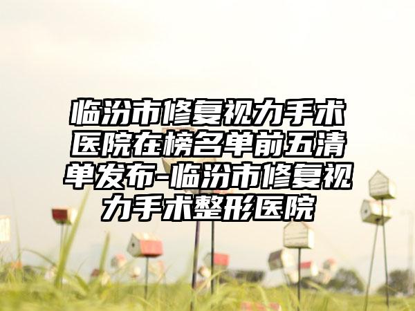 临汾市修复视力手术医院在榜名单前五清单发布-临汾市修复视力手术整形医院