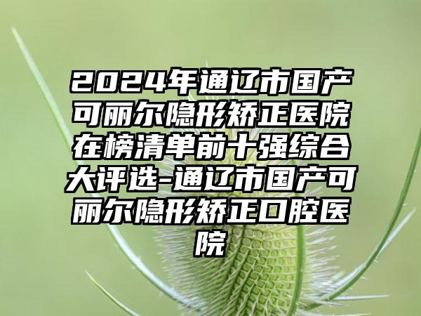 2024年通辽市国产可丽尔隐形矫正医院在榜清单前十强综合大评选-通辽市国产可丽尔隐形矫正口腔医院