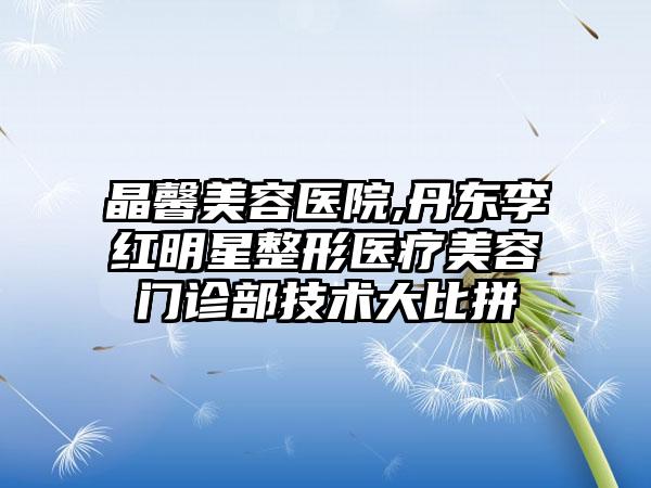 晶馨美容医院,丹东李红明星整形医疗美容门诊部技术大比拼