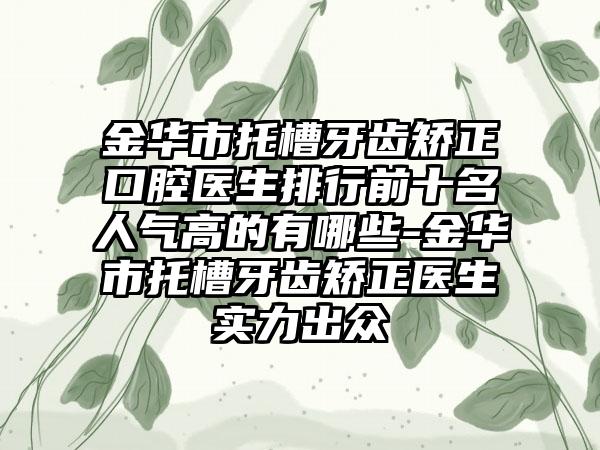 金华市托槽牙齿矫正口腔医生排行前十名人气高的有哪些-金华市托槽牙齿矫正医生实力出众