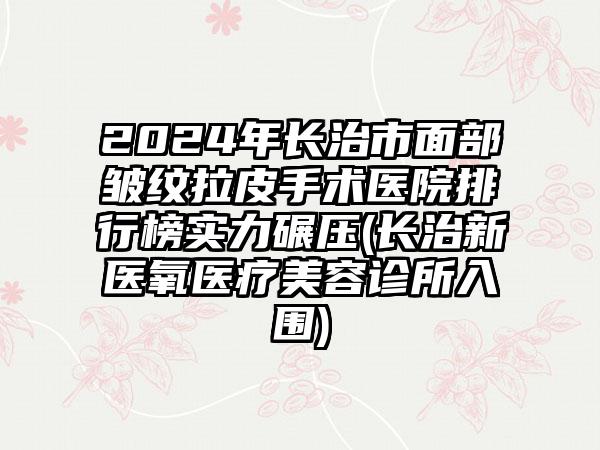 2024年长治市面部皱纹拉皮手术医院排行榜实力碾压(长治新医氧医疗美容诊所入围)