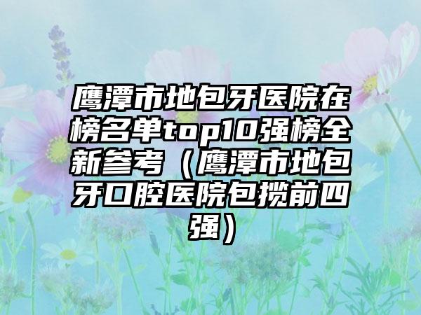 鹰潭市地包牙医院在榜名单top10强榜全新参考（鹰潭市地包牙口腔医院包揽前四强）