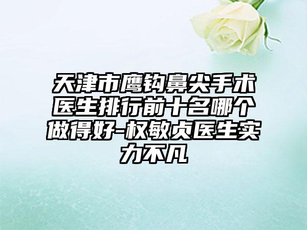 天津市鹰钩鼻尖手术医生排行前十名哪个做得好-权敏贞医生实力不凡