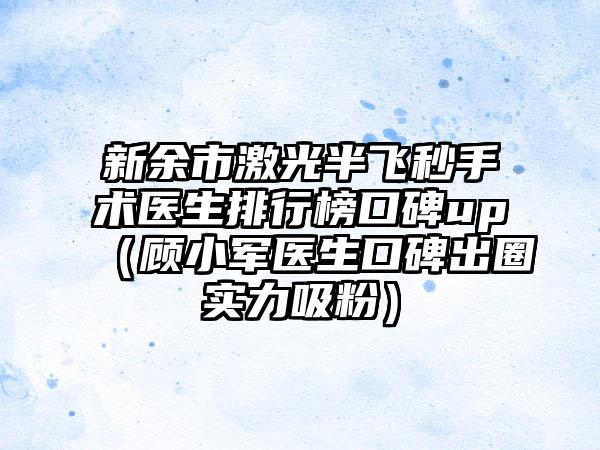 新余市激光半飞秒手术医生排行榜口碑up（顾小军医生口碑出圈实力吸粉）