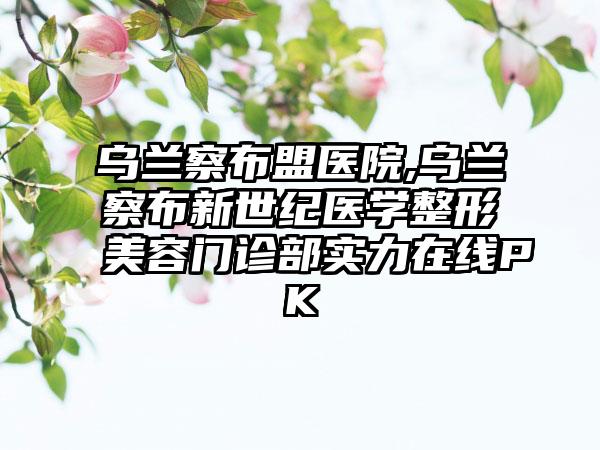 乌兰察布盟医院,乌兰察布新世纪医学整形美容门诊部实力在线PK