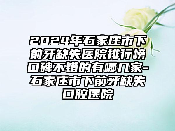 2024年石家庄市下前牙缺失医院排行榜口碑不错的有哪几家-石家庄市下前牙缺失口腔医院