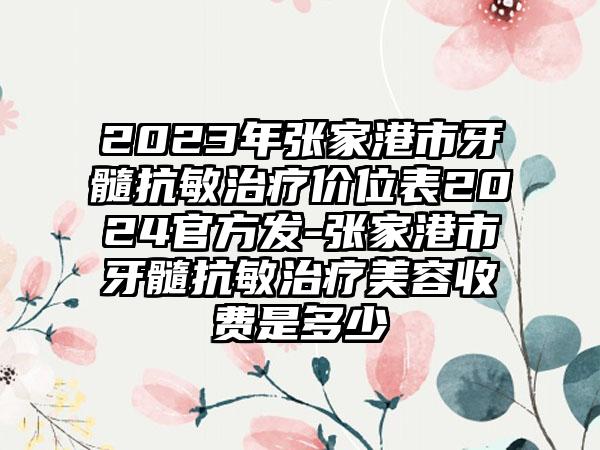 2023年张家港市牙髓抗敏治疗价位表2024官方发-张家港市牙髓抗敏治疗美容收费是多少