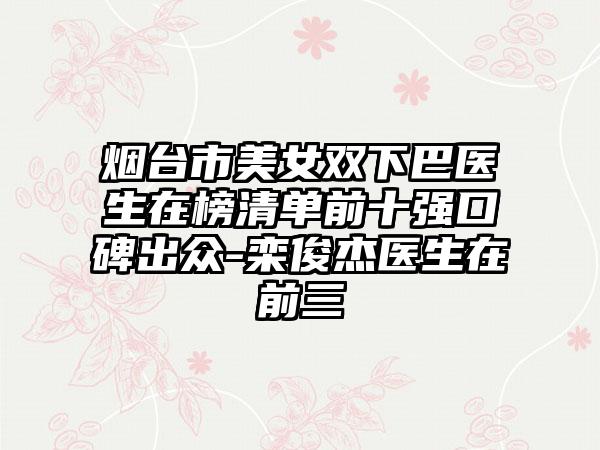 烟台市美女双下巴医生在榜清单前十强口碑出众-栾俊杰医生在前三