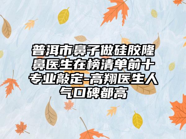 普洱市鼻子做硅胶隆鼻医生在榜清单前十专业敲定-高翔医生人气口碑都高