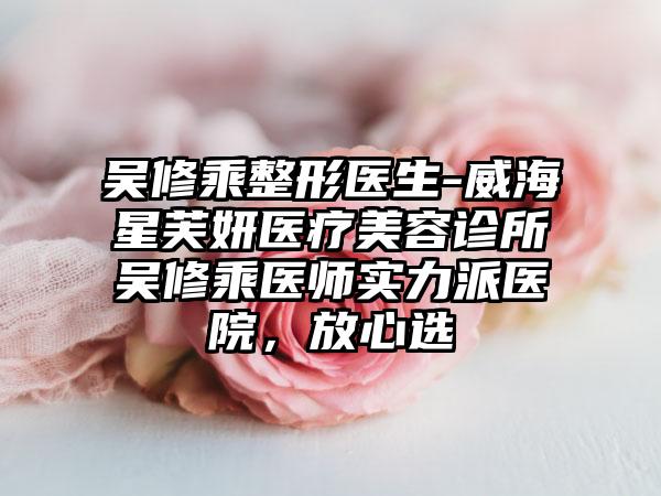 吴修乘整形医生-威海星芙妍医疗美容诊所吴修乘医师实力派医院，放心选