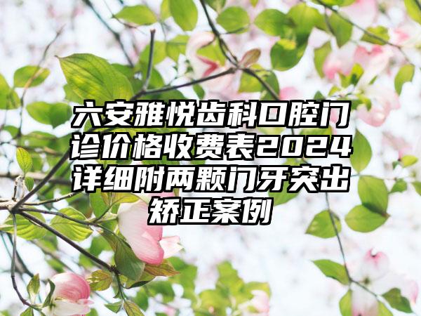 六安雅悦齿科口腔门诊价格收费表2024详细附两颗门牙突出矫正案例