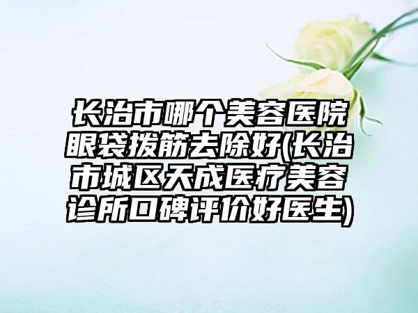 长治市哪个美容医院眼袋拨筋去除好(长治市城区天成医疗美容诊所口碑评价好医生)