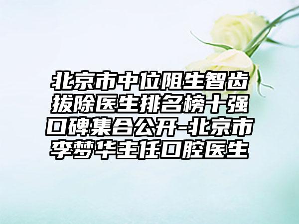 北京市中位阻生智齿拔除医生排名榜十强口碑集合公开-北京市李梦华主任口腔医生