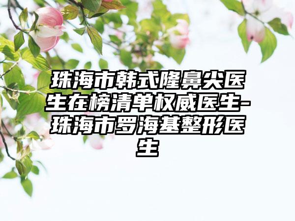 珠海市韩式隆鼻尖医生在榜清单权威医生-珠海市罗海基整形医生