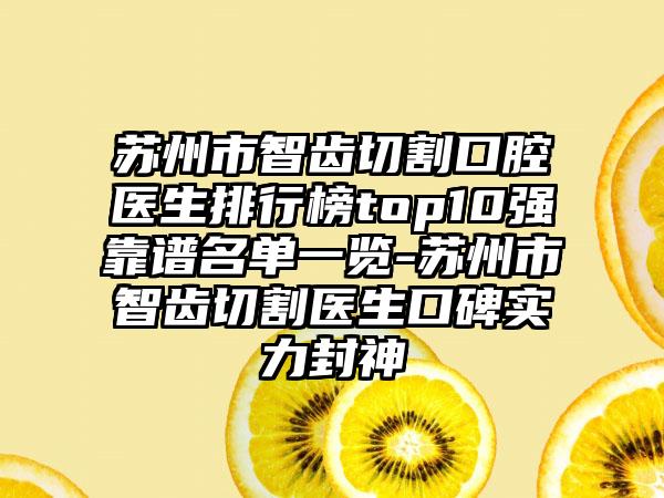 苏州市智齿切割口腔医生排行榜top10强靠谱名单一览-苏州市智齿切割医生口碑实力封神