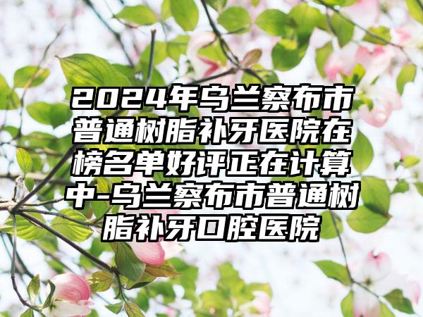 2024年乌兰察布市普通树脂补牙医院在榜名单好评正在计算中-乌兰察布市普通树脂补牙口腔医院