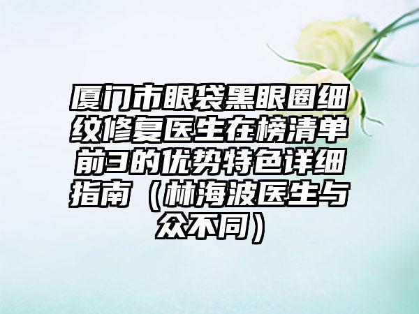 厦门市眼袋黑眼圈细纹修复医生在榜清单前3的优势特色详细指南（林海波医生与众不同）