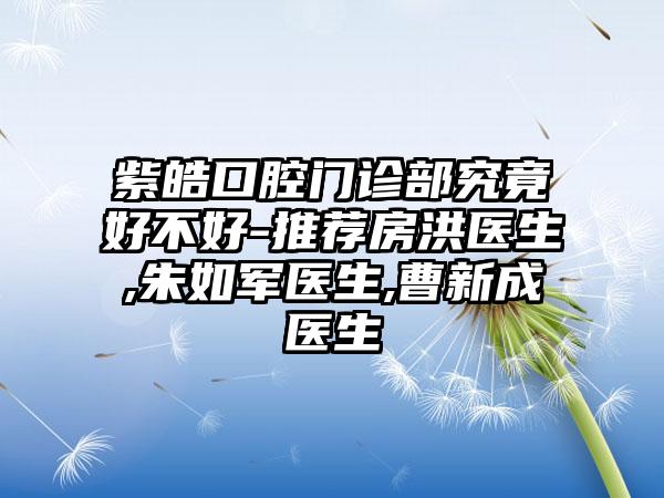 紫皓口腔门诊部究竟好不好-推荐房洪医生,朱如军医生,曹新成医生