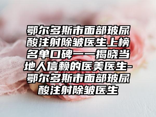 鄂尔多斯市面部玻尿酸注射除皱医生上榜名单口碑一一揭晓当地人信赖的医美医生-鄂尔多斯市面部玻尿酸注射除皱医生