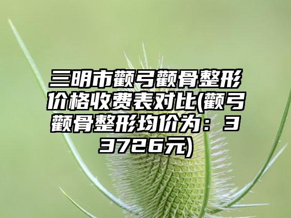 三明市颧弓颧骨整形价格收费表对比(颧弓颧骨整形均价为：33726元)