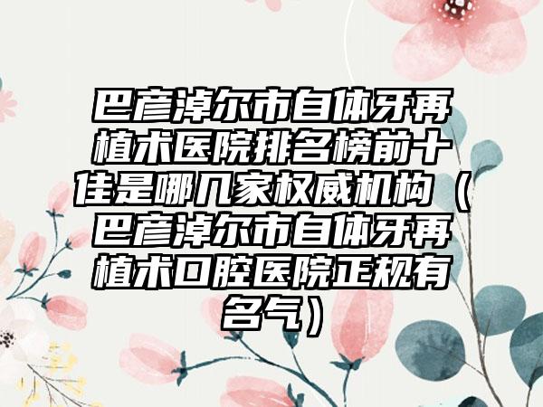 巴彦淖尔市自体牙再植术医院排名榜前十佳是哪几家权威机构（巴彦淖尔市自体牙再植术口腔医院正规有名气）