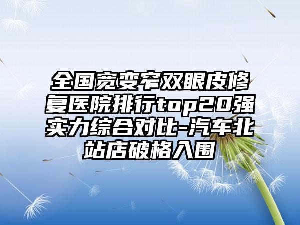 全国宽变窄双眼皮修复医院排行top20强实力综合对比-汽车北站店破格入围