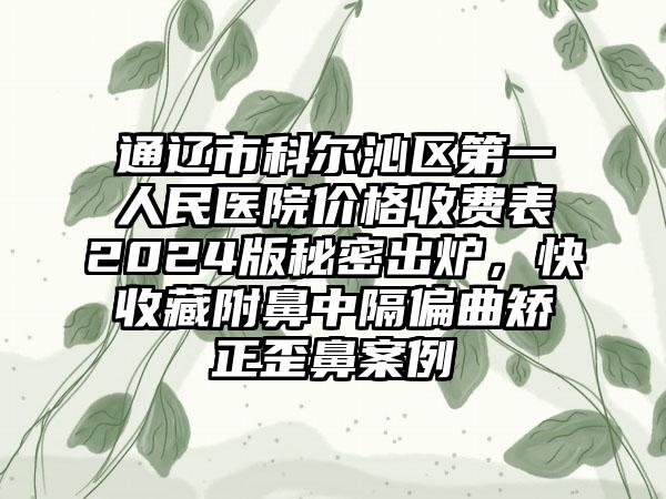 通辽市科尔沁区第一人民医院价格收费表2024版秘密出炉，快收藏附鼻中隔偏曲矫正歪鼻案例