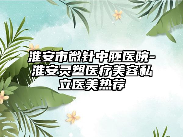 淮安市微针中胚医院-淮安灵塑医疗美容私立医美热荐