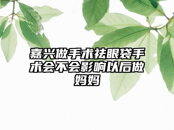 嘉兴做手术祛眼袋手术会不会影响以后做妈妈